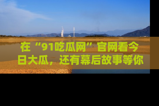 在“91吃瓜网”官网看今日大瓜,还有幕后故事等你来挖掘!