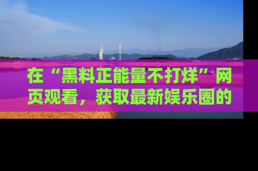 在“黑料正能量不打烊”网页观看,获取最新娱乐圈的正能量与黑料揭秘!