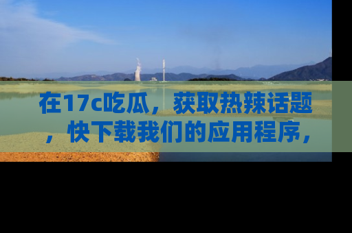 在17c吃瓜,获取热辣话题,快下载我们的应用程序,地址轻松找到!