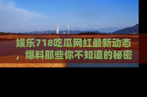 娱乐718吃瓜网红最新动态,爆料那些你不知道的秘密!