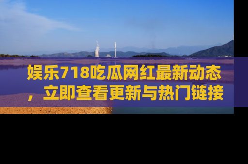 娱乐718吃瓜网红最新动态,立即查看更新与热门链接吧!