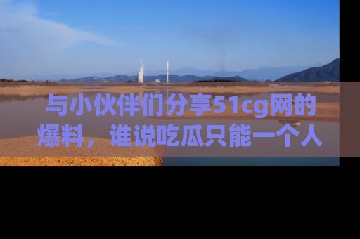 与小伙伴们分享51cg网的爆料,谁说吃瓜只能一个人?