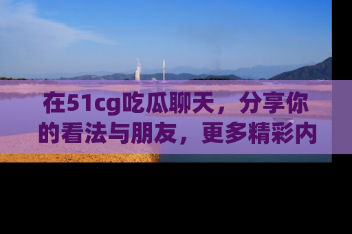 在51cg吃瓜聊天,分享你的看法与朋友,更多精彩内容请浏览网址www.51cg.com!