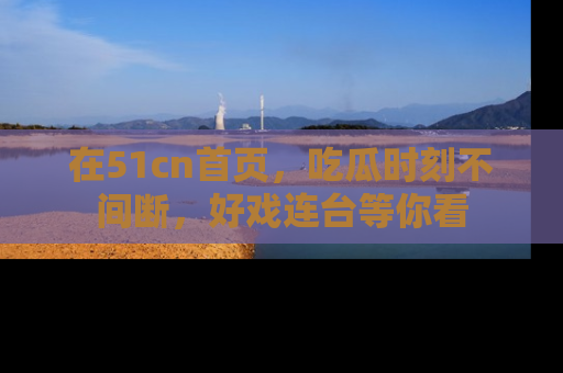 在51cn首页,吃瓜时刻不间断,好戏连台等你看
