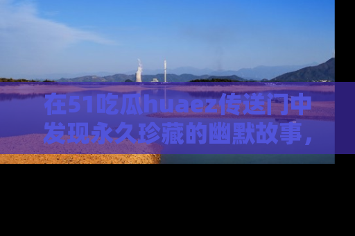 在51吃瓜huaez传送门中发现永久珍藏的幽默故事,瓜友们一起分享欢乐瞬间!