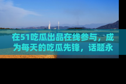 在51吃瓜出品在线参与,成为每天的吃瓜先锋,话题永不落幕!