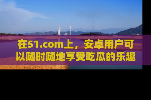 在51.com上,安卓用户可以随时随地享受吃瓜的乐趣!