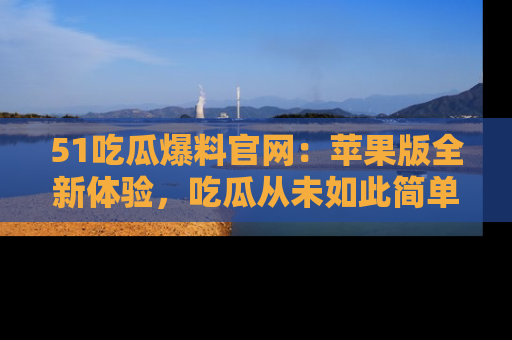 51吃瓜爆料官网:苹果版全新体验,吃瓜从未如此简单