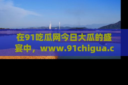 在91吃瓜网今日大瓜的盛宴中,www.91chigua.com带你领略每个让人咋舌的精彩故事!