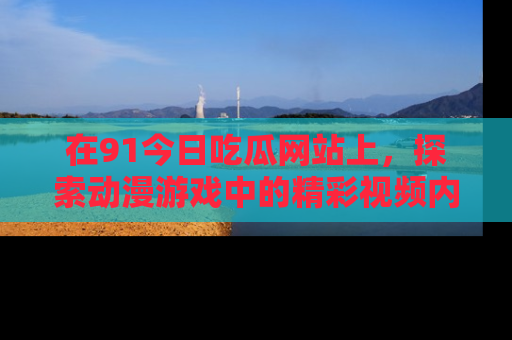 在91今日吃瓜网站上,探索动漫游戏中的精彩视频内容