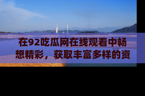 在92吃瓜网在线观看中畅想精彩,获取丰富多样的资源和app功能