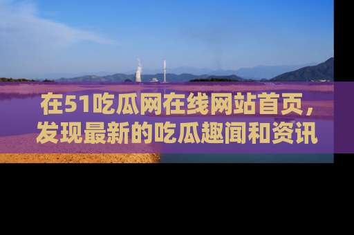 在51吃瓜网在线网站首页,发现最新的吃瓜趣闻和资讯分享