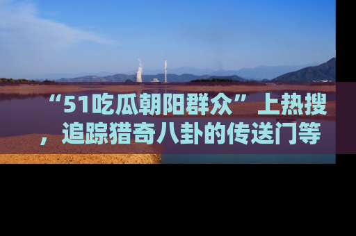 “51吃瓜朝阳群众”上热搜,追踪猎奇八卦的传送门等你点击!