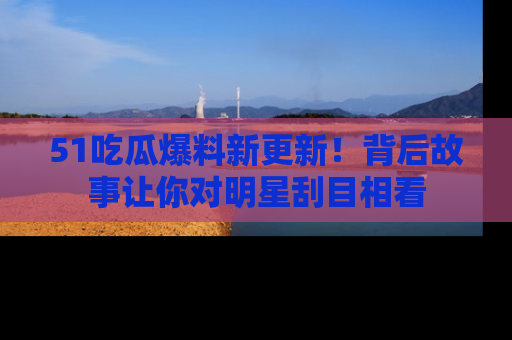 51吃瓜爆料新更新!背后故事让你对明星刮目相看