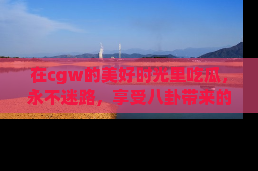 在cgw的美好时光里吃瓜,永不迷路,享受八卦带来的无限欢乐!