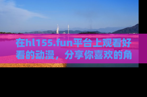 在hl155.fun平台上观看好看的动漫,分享你喜欢的角色和故事!