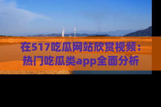 在517吃瓜网站欣赏视频:热门吃瓜类app全面分析