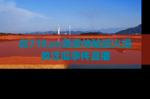 在718.sx免费体验最火爆的吃瓜事件直播