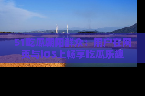 51吃瓜朝阳群众:用户在网页与iOS上畅享吃瓜乐趣