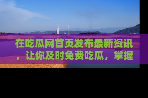 在吃瓜网首页发布最新资讯,让你及时免费吃瓜,掌握热点!