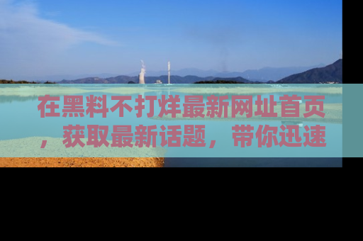 在黑料不打烊最新网址首页,获取最新话题,带你迅速了解娱乐圈大事!