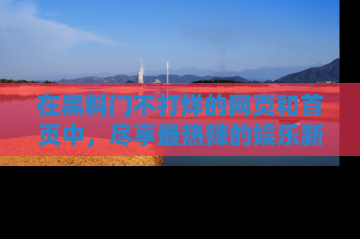 在黑料门不打烊的网页和首页中,尽享最热辣的娱乐新闻与八卦,快来围观!