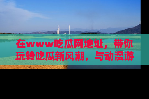 在www吃瓜网地址,带你玩转吃瓜新风潮,与动漫游戏角色共度精彩时光!