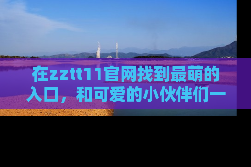 在zztt11官网找到最萌的入口,和可爱的小伙伴们一起吃瓜吧!