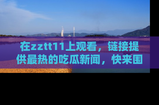 在zztt11上观看,链接提供最热的吃瓜新闻,快来围观!