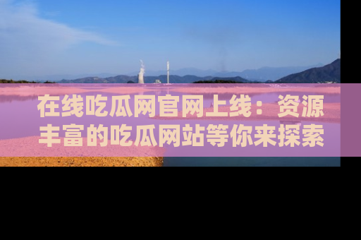 在线吃瓜网官网上线:资源丰富的吃瓜网站等你来探索
