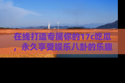 在线打造专属你的17c吃瓜,永久享受娱乐八卦的乐趣