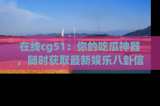 在线cg51:你的吃瓜神器,随时获取最新娱乐八卦信息。