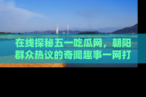 在线探秘五一吃瓜网,朝阳群众热议的奇闻趣事一网打尽