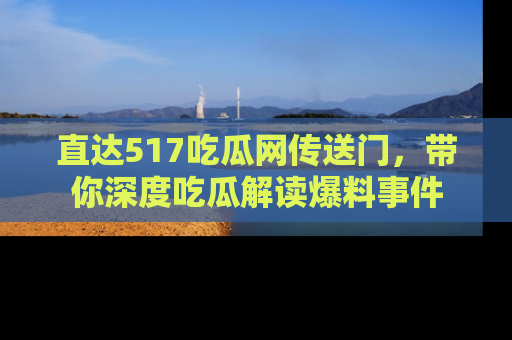 直达517吃瓜网传送门,带你深度吃瓜解读爆料事件