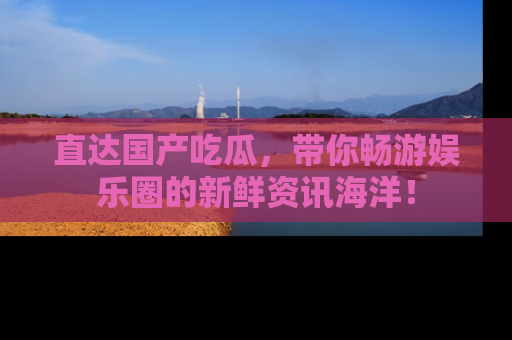 直达国产吃瓜,带你畅游娱乐圈的新鲜资讯海洋!