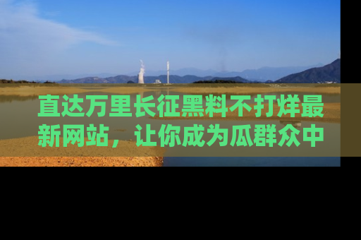 直达万里长征黑料不打烊最新网站,让你成为瓜群众中的资深吃瓜客!