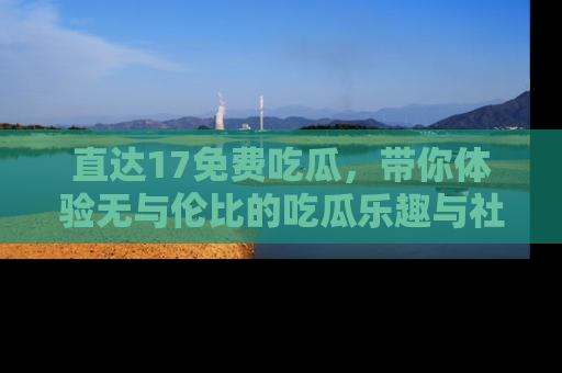 直达17免费吃瓜,带你体验无与伦比的吃瓜乐趣与社区互动