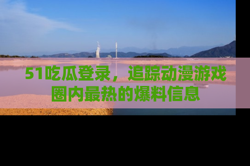 51吃瓜登录,追踪动漫游戏圈内最热的爆料信息