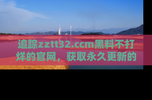 追踪zztt32.ccm黑料不打烊的官网,获取永久更新的娱乐圈内幕,做个资深吃瓜群众!