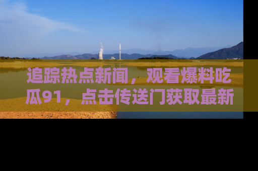 追踪热点新闻，观看爆料吃瓜91，点击传送门获取最新更新！