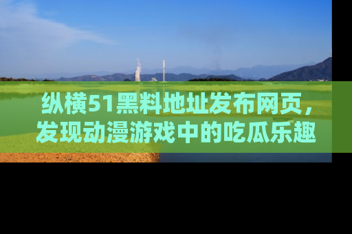 纵横51黑料地址发布网页,发现动漫游戏中的吃瓜乐趣