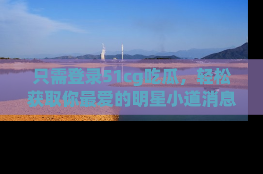 只需登录51cg吃瓜，轻松获取你最爱的明星小道消息！