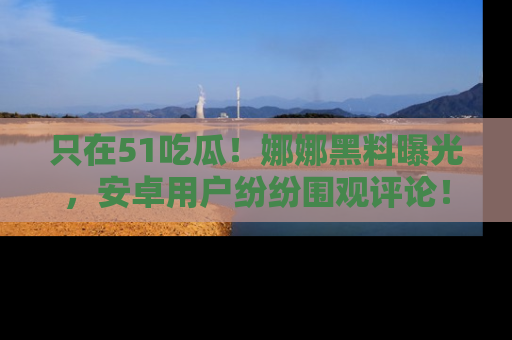 只在51吃瓜!娜娜黑料曝光,安卓用户纷纷围观评论!
