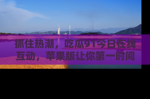 抓住热潮,吃瓜91今日在线互动,苹果版让你第一时间掌握信息!