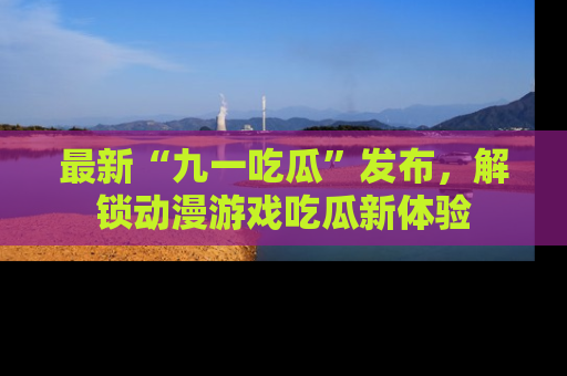 最新“九一吃瓜”发布,解锁动漫游戏吃瓜新体验