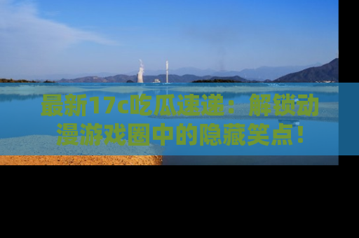 最新17c吃瓜速递:解锁动漫游戏圈中的隐藏笑点!