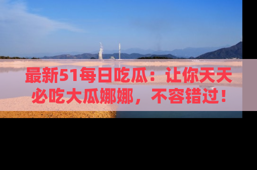 最新51每日吃瓜:让你天天必吃大瓜娜娜,不容错过!