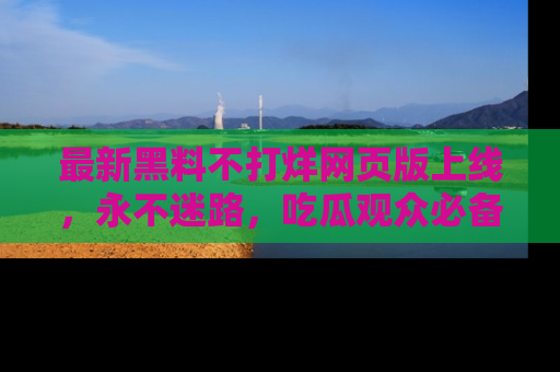 最新黑料不打烊网页版上线,永不迷路,吃瓜观众必备工具!