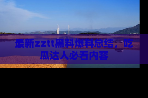 最新zztt黑料爆料总结,吃瓜达人必看内容