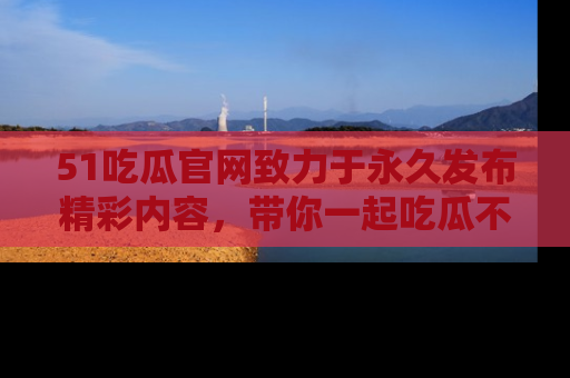51吃瓜官网致力于永久发布精彩内容,带你一起吃瓜不停歇!